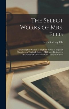 The Select Works of Mrs. Ellis: Comprising the Women of England, Wives of England, Daughters of England, Poetry of Life, &c., Designed to Promote the - Ellis, Sarah Stickney