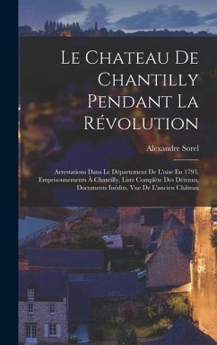 Le Chateau De Chantilly Pendant La Révolution: Arrestations Dans Le Département De L'oise En 1793, Emprisonnements À Chantilly, Liste Complète Des Dét - Sorel, Alexandre