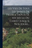 Les Vies De Tous Les Saints De France Depuis Le 1er Siècle Du Christ Jusqu'à Nos Jours...