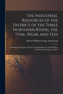 The Industrial Resources of the District of the Three Northern Rivers, the Tyne, Wear, and Tees: Including the Reports On the Local Manufactures, Read - Armstrong, Baron William George