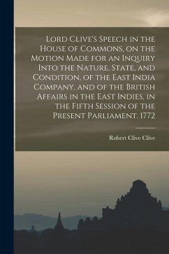 Lord Clive's Speech in the House of Commons, on the Motion Made for an Inquiry Into the Nature, State, and Condition, of the East India Company, and o - Clive, Robert Clive