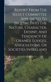 Report From The Select Committee Appointed To Inquire Into The Nature, Character, Extent, And Tendency Of Orange Lodges, Associations, Or Societies In Ireland