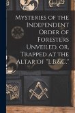 Mysteries of the Independent Order of Foresters Unveiled, or, Trapped at the Altar of "L.B.&C." Mysteries of the Independent Order of Foresters Unveiled, or, Trapped at the Altar of "L.B.&C."