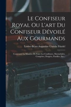 Le Confiseur Royal Ou L'art Du Confiseur Dévoilé Aux Gourmands: Contenant La Manière De Faire Les Confitures, Marmelades, Compôtes, Dragées, Pastilles - Friedel, Louise-Béate-Augustine Utrecht