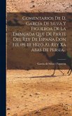 Comentarios De D. García De Silva Y Figueroa De La Embajada Que De Parte Del Rey De España Don Felipe Iii Hizo Al Rey Xa Abas De Persia... Comentarios De D. García De Silva Y Figueroa De La Embajada Que De Parte Del Rey De España Don Felipe Iii Hizo Al Rey Xa Abas De Persia...
