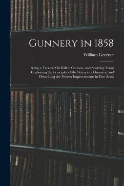 Gunnery in 1858: Being a Treatise On Rifles, Cannon, and Sporting Arms; Explaining the Principles of the Science of Gunnery, and Descri - Greener, William
