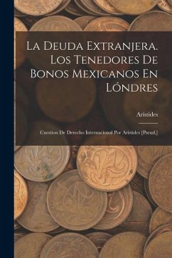 La Deuda Extranjera. Los Tenedores De Bonos Mexicanos En Lóndres: Cuestion De Derecho Internacional Por Arístides [Pseud.] - Aristides