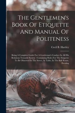 The Gentlemen's Book Of Etiquette And Manual Of Politeness: Being A Complete Guide For A Gentleman's Conduct In All His Relations Towards Society: Con - Hartley, Cecil B.