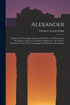 Alexander: A History Of The Origin And Growth Of The Art Of War From The Earliest Times To The Battle Of Ipsus, B.c. 301, With A - Dodge, Theodore Ayrault