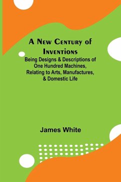 A New Century of Inventions ; Being Designs & Descriptions of One Hundred Machines, Relating to Arts, Manufactures, & Domestic Life - White, James