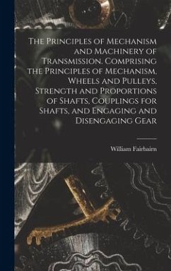 The Principles of Mechanism and Machinery of Transmission. Comprising the Principles of Mechanism, Wheels and Pulleys, Strength and Proportions of Shafts, Couplings for Shafts, and Engaging and Disengaging Gear - Fairbairn, William