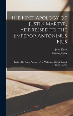 The First Apology of Justin Martyr, Addressed to the Emperor Antoninus Pius: Prefaced by Some Account of the Writings and Opinions of Justin Martyr - Kaye, John; Justin, Martyr