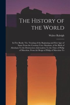 The History of the World: In Five Books. Viz. Treating of the Beginning and First Ages of Same From the Creation Unto Abraham. of the Birth of A - Raleigh, Walter