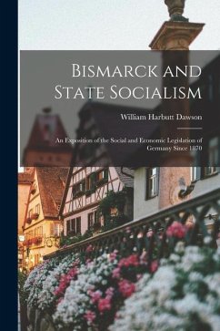 Bismarck and State Socialism: An Exposition of the Social and Economic Legislation of Germany Since 1870 - Dawson, William Harbutt