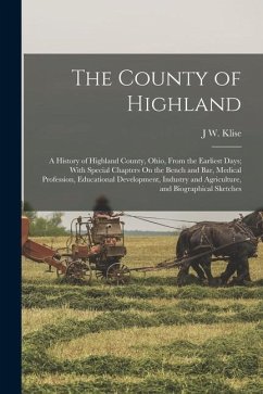 The County of Highland: A History of Highland County, Ohio, From the Earliest Days; With Special Chapters On the Bench and Bar, Medical Profes - Klise, J. W.