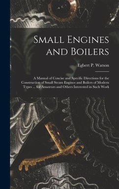 Small Engines and Boilers; a Manual of Concise and Specific Directions for the Construction of Small Steam Engines and Boilers of Modern Types ... for - Watson, Egbert P.