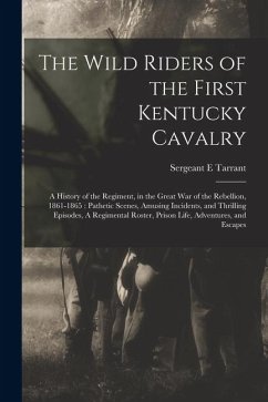 The Wild Riders of the First Kentucky Cavalry: A History of the Regiment, in the Great war of the Rebellion, 1861-1865: Pathetic Scenes, Amusing Incid - Tarrant, Sergeant E. The Wild Riders of the First Kentucky Cavalry: A History of the Regiment, in the Great war of the Rebellion, 1861-1865: Pathetic Scenes, Amusing Incid - Tarrant, Sergeant E.