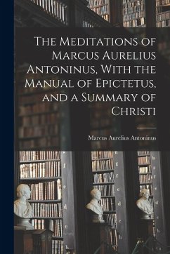 The Meditations of Marcus Aurelius Antoninus, With the Manual of Epictetus, and a Summary of Christi - Antoninus, Marcus Aurelius