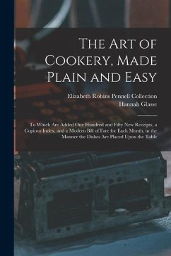 The Art of Cookery, Made Plain and Easy: To Which Are Added One Hundred and Fifty New Receipts, a Copious Index, and a Modern Bill of Fare for Each Mo - Collection, Elizabeth Robins Pennell; Glasse, Hannah