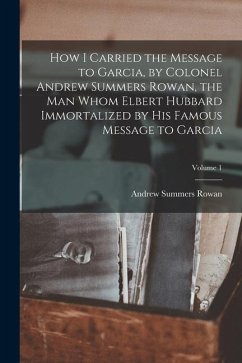 How I Carried the Message to Garcia, by Colonel Andrew Summers Rowan, the man Whom Elbert Hubbard Immortalized by his Famous Message to Garcia; Volume
