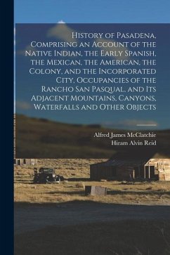 History of Pasadena, Comprising an Account of the Native Indian, the Early Spanish, the Mexican, the American, the Colony, and the Incorporated City, - McClatchie, Alfred James; Reid, Hiram Alvin