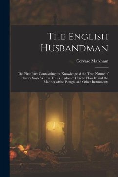 The English Husbandman: The First Part: Contayning the Knowledge of the true Nature of euery Soyle within this Kingdome: how to Plow it; and t - Markham, Gervase