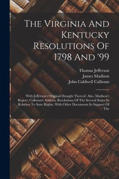 The Virginia And Kentucky Resolutions Of 1798 And '99: With Jefferson's Original Draught Thereof. Also, Madison's Report, Calhoun's Address, Resolutio - Jefferson, Thomas; Madison, James