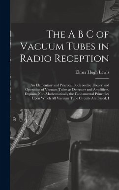 The A B C of Vacuum Tubes in Radio Reception; an Elementary and Practical Book on the Theory and Operation of Vacuum Tubes as Detectors and Amplifiers. Explains Non-mathematically the Fundamental Principles Upon Which all Vacuum Tube Circuits are Based. I - Lewis, Elmer Hugh