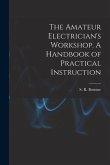 The Amateur Electrician's Workshop. A Handbook of Practical Instruction