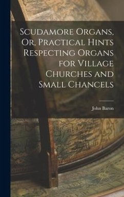 Scudamore Organs, Or, Practical Hints Respecting Organs for Village Churches and Small Chancels - Baron, John