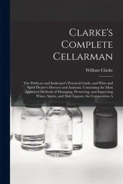 Clarke's Complete Cellarman: The Publican and Innkeeper's Practical Guide, and Wine and Spirit Dealer's Director and Assistant, Containing the Most - Clarke, William