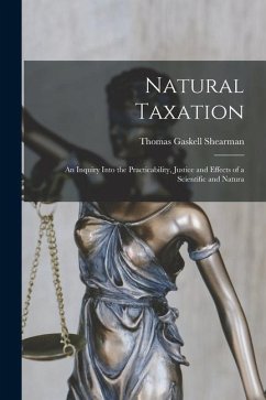 Natural Taxation: An Inquiry Into the Practicability, Justice and Effects of a Scientific and Natura - Shearman, Thomas Gaskell
