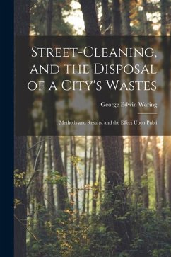 Street-cleaning, and the Disposal of a City's Wastes: Methods and Results, and the Effect Upon Publi - Waring, George Edwin