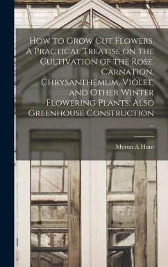 How to Grow cut Flowers. A Practical Treatise on the Cultivation of the Rose, Carnation, Chrysanthemum, Violet, and Other Winter Flowering Plants. Also Greenhouse Construction .. - Hunt, Myron A