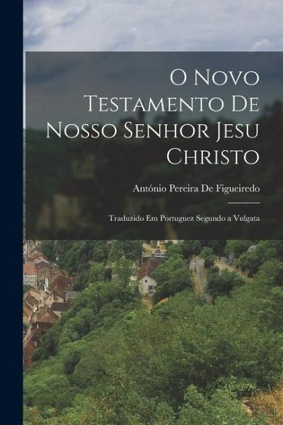 O Novo Testamento De Nosso Senhor Jesu Christo: Traduzido Em Portuguez Segundo a Vulgata