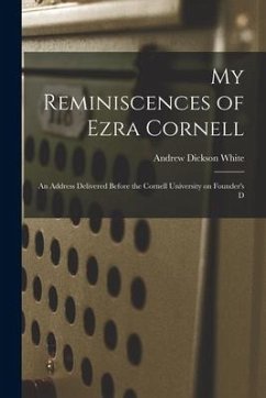 My Reminiscences of Ezra Cornell: An Address Delivered Before the Cornell University on Founder's D - White, Andrew Dickson