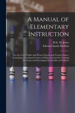 A Manual of Elementary Instruction: For the Use of Public and Private Schools and Normal Classes; Containing a Graduated Course of Object Lessons for - Sheldon, Edward Austin; Jones, M. E. M.