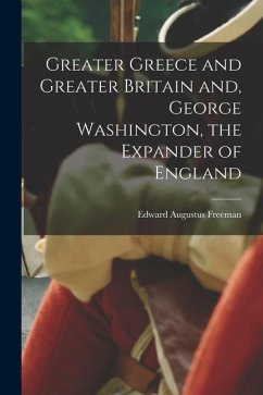Greater Greece and Greater Britain and, George Washington, the Expander of England - Freeman, Edward Augustus
