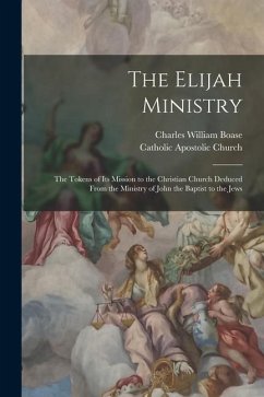 The Elijah Ministry: The Tokens of Its Mission to the Christian Church Deduced From the Ministry of John the Baptist to the Jews - Boase, Charles William