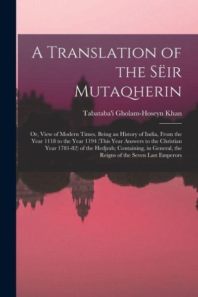 A Translation of the Sëir Mutaqherin; or, View of Modern Times, Being an History of India, From the Year 1118 to the Year 1194 (this Year Answers to t