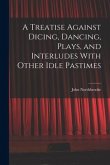 A Treatise Against Dicing, Dancing, Plays, and Interludes With Other Idle Pastimes