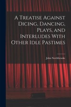 A Treatise Against Dicing, Dancing, Plays, and Interludes With Other Idle Pastimes - Northbrooke, John
