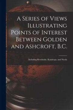 A Series of Views Illustrating Points of Interest Between Golden and Ashcroft, B.C.: Including Revelstoke, Kamloops, and Nicola - Anonymous