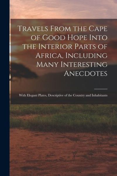 Travels From the Cape of Good Hope Into the Interior Parts of Africa, Including Many Interesting Anecdotes: With Elegant Plates, Descriptive of the Co Travels From the Cape of Good Hope Into the Interior Parts of Africa, Including Many Interesting Anecdotes: With Elegant Plates, Descriptive of the Co