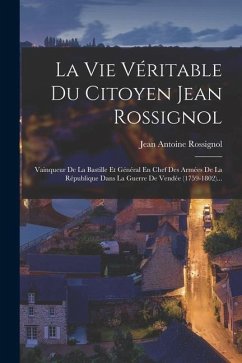 La Vie Véritable Du Citoyen Jean Rossignol: Vainqueur De La Bastille Et Général En Chef Des Armées De La République Dans La Guerre De Vendée (1759-180 - Rossignol, Jean Antoine