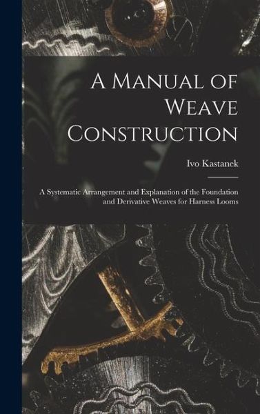 A Manual of Weave Construction: A Systematic Arrangement and Explanation of the Foundation and Derivative Weaves for Harness Looms A Manual of Weave Construction: A Systematic Arrangement and Explanation of the Foundation and Derivative Weaves for Harness Looms