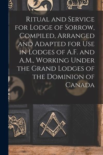 Ritual and Service for Lodge of Sorrow, Compiled, Arranged and Adapted for use in Lodges of A.F. and A.M., Working Under the Grand Lodges of the Domin Ritual and Service for Lodge of Sorrow, Compiled, Arranged and Adapted for use in Lodges of A.F. and A.M., Working Under the Grand Lodges of the Domin