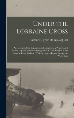 Under the Lorraine Cross; an Account of the Experiences of Infantrymen who Fought Under Captain Theodore Schoge and of Their Buddies of the Lorraine Cross Division, While Serving in France During the World War - Joel, Arthur H