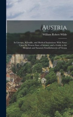 Austria: Its Literary, Scientific, and Medical Institutions: With Notes Upon the Present State of Science, and a Guide to the H - Wilde, William Robert