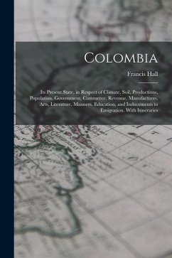 Colombia: Its Present State, in Respect of Climate, Soil, Productions, Population, Government, Commerce, Revenue, Manufactures, - Hall, Francis Colombia: Its Present State, in Respect of Climate, Soil, Productions, Population, Government, Commerce, Revenue, Manufactures, - Hall, Francis